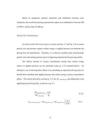 91
Based on equipment, material interaction and established sintering cycle
limitations, the overall hot pressing experimental regime was established as between 900
to1300C, and less than 10, 000 psi.
Particle Size Considerations
As shown in the Theoretical Aspects section, (see Fig. 3.7 and Fig. 3.8) in certain
particle size and pressure regimes surface energy or applied pressure can dominate the
driving force for densification. Therefore, it is critical to carefully select initial powder
particle sizes and starting pressures prior to beginning experimental hot pressing studies.
The relative increase in vacancy concentration arising from surface energy
relative to applied pressure can be calculated using eq. 3.13 (restated below). An
alternative way of showing these effects is by calculating an equivalent driving force for
densification including both applied pressure and surface energy vacancy concentration
effects. This can be derived by solving eq. 3.13 for C SurfaceEnergy and adding this to the
applied pressure driving force, as shown in eq. 5.1.

RP
C
C a
rgySurfaceEne
essureApplied


 Pr
(3.13)







RP
CCF
a
essureAppliedessureAppliedceDrivingForEquivalent

PrPr (5.1)
 