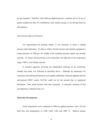 93
for gas transport. Therefore, with 2500 psi applied pressure, a particle size or 10 m or
greater yielded less than 2% contribution, from surface energy, to the driving force for
densification.
Experimental Approach Summary
For experimental hot pressing studies, it was necessary to select a starting
pressure and temperature. In order to reduce internal stresses and maintain equipment a
modest pressure of 2500 psi, the middle of the moderate pressure regime was initially
selected. To ensure closed porosity in the electrolyte, the high end of the temperature
range, 1300C, was initially selected.
A research approach involving the independent tailoring of the electrolyte,
cathode and anode was followed as described above. Although the parameters for
electrolyte and cathode densification were rapidly established, it became apparent that the
conventional SOFC anode, Ni-YSZ, could not be hot pressed due to equipment
limitations. New anode systems were then examined. A schematic summary of this
development is outlined in Fig. 5.6.
Electrolyte Development
Initial experiments were conducted at 2500 psi applied pressure, with a 30 min
hold time and temperatures of 1300, 1200, 1100, and 1000 C. Relative density
 