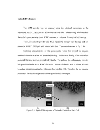 96
Cathode Development
The LSM powder was hot pressed using the identical parameters as the
electrolyte, 1100C, 2500 psi and 30 minutes of hold time. The resulting microstructure
showed adequate porosity for an SOFC electrode as estimated from optical microscopy.
The LSM cathode powder and YSZ electrolyte powder were layered and hot
pressed at 1100°C, 2500 psi, with 30 min hold time. This result is shown in Fig. 5.9a.
Sintering characteristics of the components, when hot pressed in tandem,
remained the same as when hot pressed separately. The relative density of the electrolyte
remained the same as when pressed individually. The cathode showed adequate porosity
and pore distribution for a SOFC electrode. Interfacial contact was excellent, with no
boundary interactions optically evident, as shown in Fig. 5.9b. Therefore the hot pressing
parameters for the electrolyte and cathode powders had converged.
(a) (b)
Figure 5.9: Optical Micrographs of Cathode/ Electrolyte Half Cell.
_____
50 m
_____
10 m
YSZ
LaSrMnO3
 