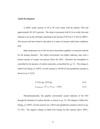 97
Anode Development
A SOFC anode consists of 30 to 40 vol% nickel with the balance YSZ and
approximately 20- 40 % porosity. The anode is processed with Ni in its oxide form and
reduced in situ as the cell begins operating in the fuel gas of 95% H2-5 % H2O at 1000C.
This process has been found to take place in a matter of minutes under these conditions
[18].
High temperature use of the hot press necessitates graphite as structural material
for the heating elements. The carbon environment was highly reducing, since only a
limited amount of oxygen was present (from the NiO). Therefore the atmosphere is
controlled by the presence of carbon monoxide, as described by eq. 5.2. The change in
Gibbs Free Energy, at 1100C, for this reaction is -68.943 kJ and equilibrium constant is
shown in eq. 5.3 [51].
C+CO2 (g) =2CO (g) (5.2)
k equilibrium = P2
CO / P CO2 = 419.6 (5.3)
Thermodynamically, the graphite environment caused reduction of the NiO
through the formation of carbon dioxide, as shown in eq. 5.4. The change in Gibbs Free
Energy, at 1100C, for this reaction was -160 kJ and equilibrium constant is shown in eq.
5.5 [51]. The negative change in Gibbs Free Energy for this reaction above 300C,
 