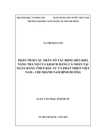 BỘ GIÁO DỤC VÀ ĐÀO TẠO NGÂN HÀNG NHÀ NƯỚC VIỆT NAM
TRƯỜNG ĐẠI HỌC NGÂN HÀNG TP. HỒ CHÍ MINH
TẠ THỊ MAI LÂM
PHÂN TÍCH CÁC NHÂN TỐ TÁC ĐỘNG ĐẾN KHẢ
NĂNG TRẢ NỢ CỦA KHÁCH HÀNG CÁ NHÂN TẠI
NGÂN HÀNG TMCP ĐẦU TƯ VÀ PHÁT TRIỂN VIỆT
NAM - CHI NHÁNH NAM BÌNH DƯƠNG
LUẬN VĂN THẠC SĨ KINH TẾ
TP. HỒ CHÍ MINH - NĂM 2019
 