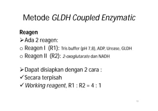 Metode GLDH Coupled Enzymatic
Reagen
Ada 2 reagen:
o Reagen I (R1): Tris buffer (pH 7,8), ADP, Urease, GLDH
o Reagen II (R2): 2-oxoglutarate dan NADH

Dapat disiapkan dengan 2 cara :
Secara terpisah
Working reagent, R1 : R2 = 4 : 1

                                                           10
 