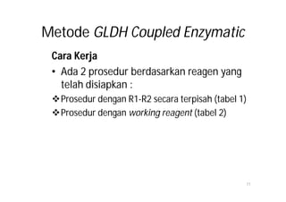Metode GLDH Coupled Enzymatic
 Cara Kerja
 • Ada 2 prosedur berdasarkan reagen yang
   telah disiapkan :
 Prosedur dengan R1-R2 secara terpisah (tabel 1)
 Prosedur dengan working reagent (tabel 2)




                                                    11
 