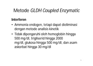 Metode GLDH Coupled Enzymatic
Interferen
• Ammonia endogen, tetapi dapat dieliminasi
  dengan metode analisis kinetik
• Tidak dipengaruhi oleh hemoglobin hingga
  500 mg/dl, trigliserid hingga 2000
  mg/dl, glukosa hingga 500 mg/dl, dan asam
  askorbat hingga 30 mg/dl


                                              16
 