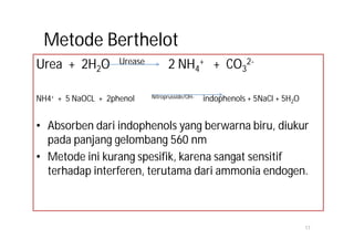 Metode Berthelot
Urea + 2H2O         Urease         2 NH4+ + CO32-

NH4+ + 5 NaOCL + 2phenol     Nitroprusside/OH-   indophenols + 5NaCl + 5H2O


• Absorben dari indophenols yang berwarna biru, diukur
  pada panjang gelombang 560 nm
• Metode ini kurang spesifik, karena sangat sensitif
  terhadap interferen, terutama dari ammonia endogen.



                                                                              17
 