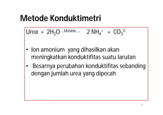 Metode Konduktimetri
 Urea + 2H2O   Urease   2 NH4+ + CO32-

 • Ion amonium yang dihasilkan akan
   meningkatkan konduktifitas suatu larutan
 • Besarnya perubahan konduktifitas sebanding
   dengan jumlah urea yang dipecah



                                           18
 