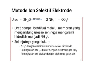 Metode Ion Selektif Elektrode
Urea + 2H2O      Urease     2 NH4+ + CO32-

• Urea sampel berdifusi melalui membran yang
  mengandung urease sehingga mengalami
  hidrolisis menjadi NH 4+.
• Selanjutnya yang diukur:
     - NH4+ dengan ammonium ion selective electrode
     - Peningkatan pNH3, diukur dengan elektrode gas NH3
     - Peningkatan pH, diukur dengan elektrode gelas pH

                                                           19
 