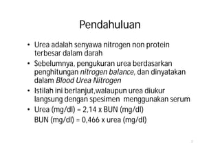 Pendahuluan
• Urea adalah senyawa nitrogen non protein
  terbesar dalam darah
• Sebelumnya, pengukuran urea berdasarkan
  penghitungan nitrogen balance, dan dinyatakan
  dalam Blood Urea Nitrogen
• Istilah ini berlanjut,walaupun urea diukur
  langsung dengan spesimen menggunakan serum
• Urea (mg/dl) = 2,14 x BUN (mg/dl)
  BUN (mg/dl) = 0,466 x urea (mg/dl)

                                                  2
 