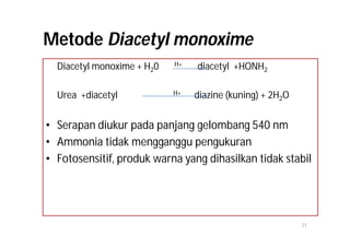 Metode Diacetyl monoxime
  Diacetyl monoxime + H20   H+   diacetyl +HONH2

  Urea +diacetyl            H+   diazine (kuning) + 2H2O


• Serapan diukur pada panjang gelombang 540 nm
• Ammonia tidak mengganggu pengukuran
• Fotosensitif, produk warna yang dihasilkan tidak stabil




                                                           21
 
