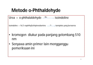 Metode o-Phthaldehyde
Urea + o-phthalaldehyde                  H+        isoindoline

Isoindoline + N-(1-naphthyl)ethylenediamine   H+   kompleks yang berwarna



• kromogen diukur pada panjang gelombang 510
  nm
• Senyawa amin primer lain mengganggu
  pemeriksaan ini

                                                                            22
 
