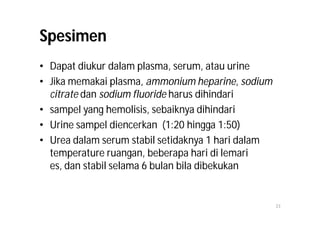 Spesimen
• Dapat diukur dalam plasma, serum, atau urine
• Jika memakai plasma, ammonium heparine, sodium
  citrate dan sodium fluoride harus dihindari
• sampel yang hemolisis, sebaiknya dihindari
• Urine sampel diencerkan (1:20 hingga 1:50)
• Urea dalam serum stabil setidaknya 1 hari dalam
  temperature ruangan, beberapa hari di lemari
  es, dan stabil selama 6 bulan bila dibekukan


                                                    23
 