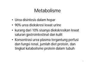Metabolisme
• Urea disintesis dalam hepar
• 90% urea diekskresi lewat urine
• kurang dari 10% sisanya diekskresikan lewat
  saluran gastrointestinal dan kulit
• Konsentrasi urea plasma tergantung perfusi
  dan fungsi renal, jumlah diet protein, dan
  tingkat katabolisme protein dalam tubuh


                                                4
 