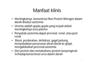 Manfaat klinis
• Meningkatnya konsentrasi Non Protein Nitrogen dalam
  darah disebut azotemia
• Uremia adalah gejala-gejala yang terjadi akibat
  meningkatnya urea plasma
• Penyebab azotemia dapat prerenal, renal, atau post
  renal
• Shock, perdarahan, dehidrasi, gagal jantung,
  menyebabkan penurunan aliran darah ke ginjal,
  mengakibatkan prerenal azotemia
• Diet protein dan metabolisme protein berpengaruh
  terhadap konsentrasi urea dalam darah
                                                    5
 