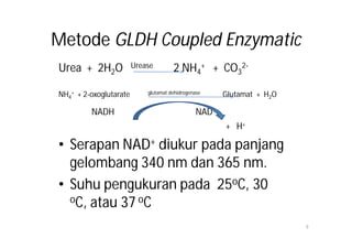 Metode GLDH Coupled Enzymatic
Urea + 2H2O             Urease        2 NH4+ + CO32-

NH4+ + 2-oxoglutarate       glutamat dehidrogenase     Glutamat + H2O

         NADH                                   NAD+
                                                       + H+

• Serapan NAD+ diukur pada panjang
  gelombang 340 nm dan 365 nm.
• Suhu pengukuran pada 25oC, 30
  oC, atau 37 oC

                                                                        9
 