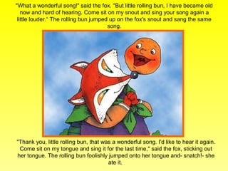 "What a wonderful song!" said the fox. "But little rolling bun, I have became old
   now and hard of hearing. Come sit on my snout and sing your song again a
 little louder.“ The rolling bun jumped up on the fox's snout and sang the same
                                       song.




"Thank you, little rolling bun, that was a wonderful song. I'd like to hear it again.
 Come sit on my tongue and sing it for the last time," said the fox, sticking out
her tongue. The rolling bun foolishly jumped onto her tongue and- snatch!- she
                                       ate it.
 