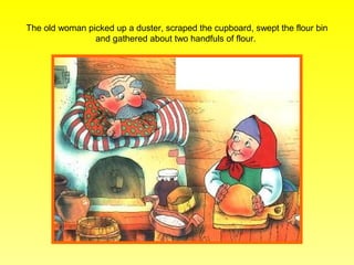 The old woman picked up a duster, scraped the cupboard, swept the flour bin
                and gathered about two handfuls of flour.
 