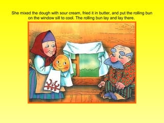 She mixed the dough with sour cream, fried it in butter, and put the rolling bun
        on the window sill to cool. The rolling bun lay and lay there.
 