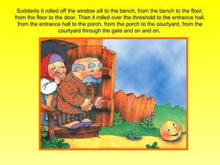 Suddenly it rolled off the window sill to the bench, from the bench to the floor,
from the floor to the door. Then it rolled over the threshold to the entrance hall,
  from the entrance hall to the porch, from the porch to the courtyard, from the
                    courtyard through the gate and on and on.
 