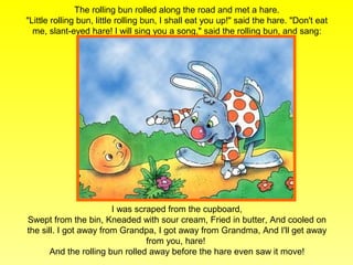 The rolling bun rolled along the road and met a hare.
"Little rolling bun, little rolling bun, I shall eat you up!" said the hare. "Don't eat
  me, slant-eyed hare! I will sing you a song," said the rolling bun, and sang:




                        I was scraped from the cupboard,
Swept from the bin, Kneaded with sour cream, Fried in butter, And cooled on
the sill. I got away from Grandpa, I got away from Grandma, And I'll get away
                                 from you, hare!
       And the rolling bun rolled away before the hare even saw it move!
 