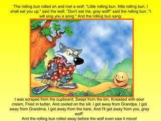 The rolling bun rolled on and met a wolf. "Little rolling bun, little rolling bun, I
shall eat you up," said the wolf. "Don't eat me, gray wolf!" said the rolling bun. "I
                 will sing you a song." And the rolling bun sang:




   I was scraped from the cupboard, Swept from the bin, Kneaded with sour
 cream, Fried in butter, And cooled on the sill. I got away from Grandpa, I got
away from Grandma, I got away from the hare, And I'll get away from you, gray
                                     wolf!
       And the rolling bun rolled away before the wolf even saw it move!
 