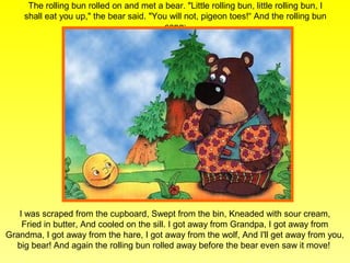 The rolling bun rolled on and met a bear. "Little rolling bun, little rolling bun, I
    shall eat you up," the bear said. "You will not, pigeon toes!“ And the rolling bun
                                         sang:




   I was scraped from the cupboard, Swept from the bin, Kneaded with sour cream,
    Fried in butter, And cooled on the sill. I got away from Grandpa, I got away from
Grandma, I got away from the hare, I got away from the wolf, And I'll get away from you,
  big bear! And again the rolling bun rolled away before the bear even saw it move!
 