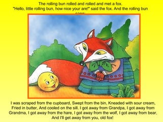The rolling bun rolled and rolled and met a fox.
  "Hello, little rolling bun, how nice your are!" said the fox. And the rolling bun
                                          sang:




 I was scraped from the cupboard, Swept from the bin, Kneaded with sour cream,
  Fried in butter, And cooled on the sill. I got away from Grandpa, I got away from
Grandma, I got away from the hare, I got away from the wolf, I got away from bear,
                         And I'll get away from you, old fox!
 
