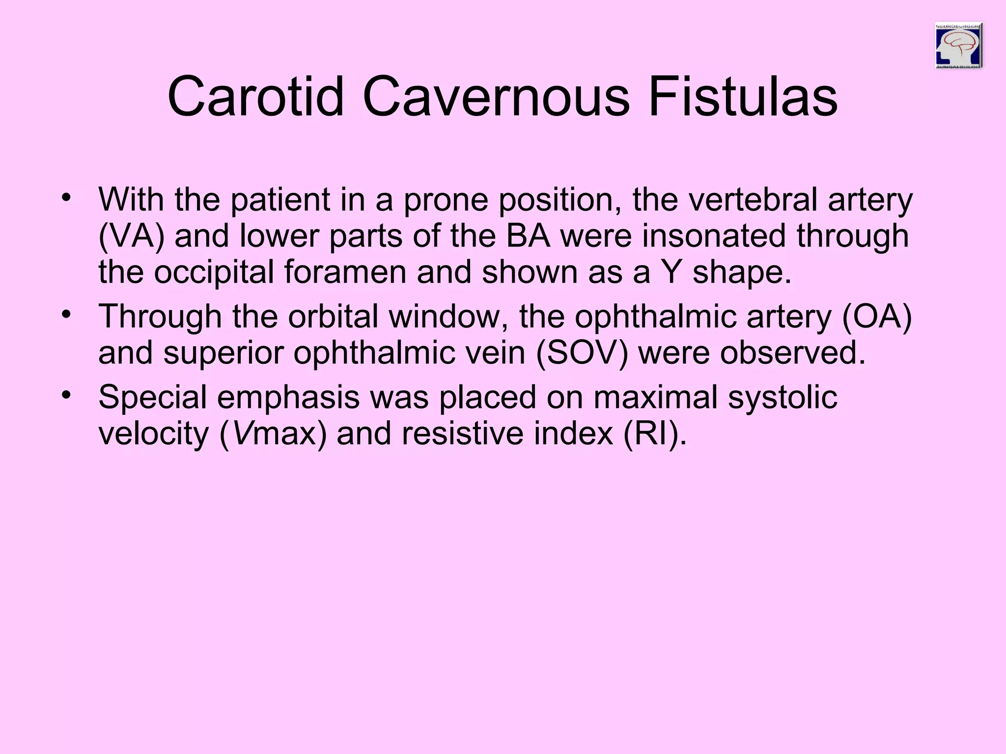 Carotid Cavernous Fistulas
• With the patient in a prone position, the vertebral artery
(VA) and lower parts of the BA were insonated through
the occipital foramen and shown as a Y shape.
• Through the orbital window, the ophthalmic artery (OA)
and superior ophthalmic vein (SOV) were observed.
• Special emphasis was placed on maximal systolic
velocity (Vmax) and resistive index (RI).
 