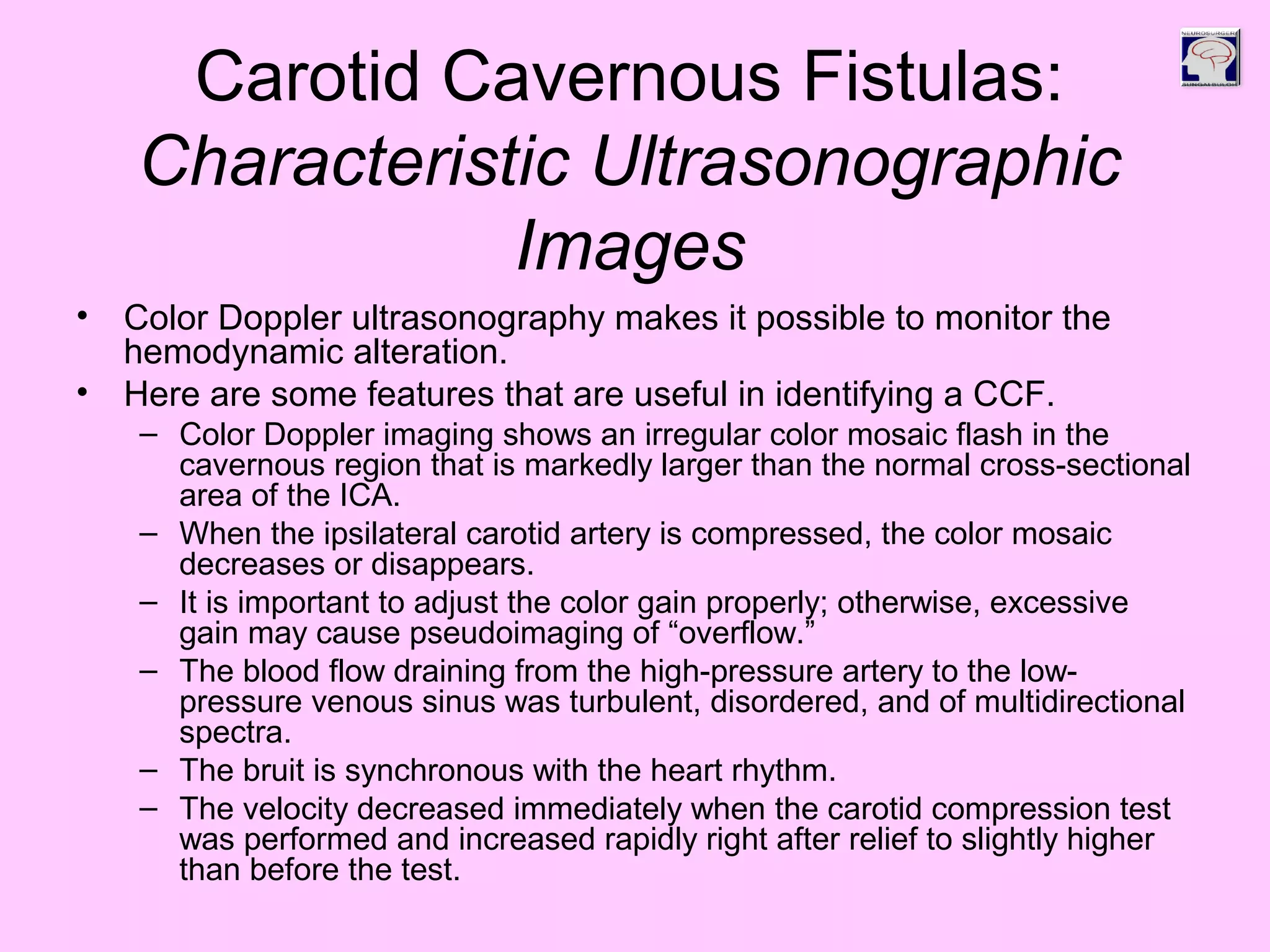 Carotid Cavernous Fistulas:
Characteristic Ultrasonographic
Images
• Color Doppler ultrasonography makes it possible to monitor the
hemodynamic alteration.
• Here are some features that are useful in identifying a CCF.
– Color Doppler imaging shows an irregular color mosaic flash in the
cavernous region that is markedly larger than the normal cross-sectional
area of the ICA.
– When the ipsilateral carotid artery is compressed, the color mosaic
decreases or disappears.
– It is important to adjust the color gain properly; otherwise, excessive
gain may cause pseudoimaging of “overflow.”
– The blood flow draining from the high-pressure artery to the low-
pressure venous sinus was turbulent, disordered, and of multidirectional
spectra.
– The bruit is synchronous with the heart rhythm.
– The velocity decreased immediately when the carotid compression test
was performed and increased rapidly right after relief to slightly higher
than before the test.
 