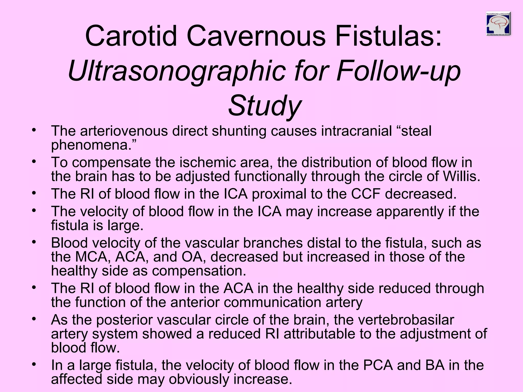 • The arteriovenous direct shunting causes intracranial “steal
phenomena.”
• To compensate the ischemic area, the distribution of blood flow in
the brain has to be adjusted functionally through the circle of Willis.
• The RI of blood flow in the ICA proximal to the CCF decreased.
• The velocity of blood flow in the ICA may increase apparently if the
fistula is large.
• Blood velocity of the vascular branches distal to the fistula, such as
the MCA, ACA, and OA, decreased but increased in those of the
healthy side as compensation.
• The RI of blood flow in the ACA in the healthy side reduced through
the function of the anterior communication artery
• As the posterior vascular circle of the brain, the vertebrobasilar
artery system showed a reduced RI attributable to the adjustment of
blood flow.
• In a large fistula, the velocity of blood flow in the PCA and BA in the
affected side may obviously increase.
Carotid Cavernous Fistulas:
Ultrasonographic for Follow-up
Study
 