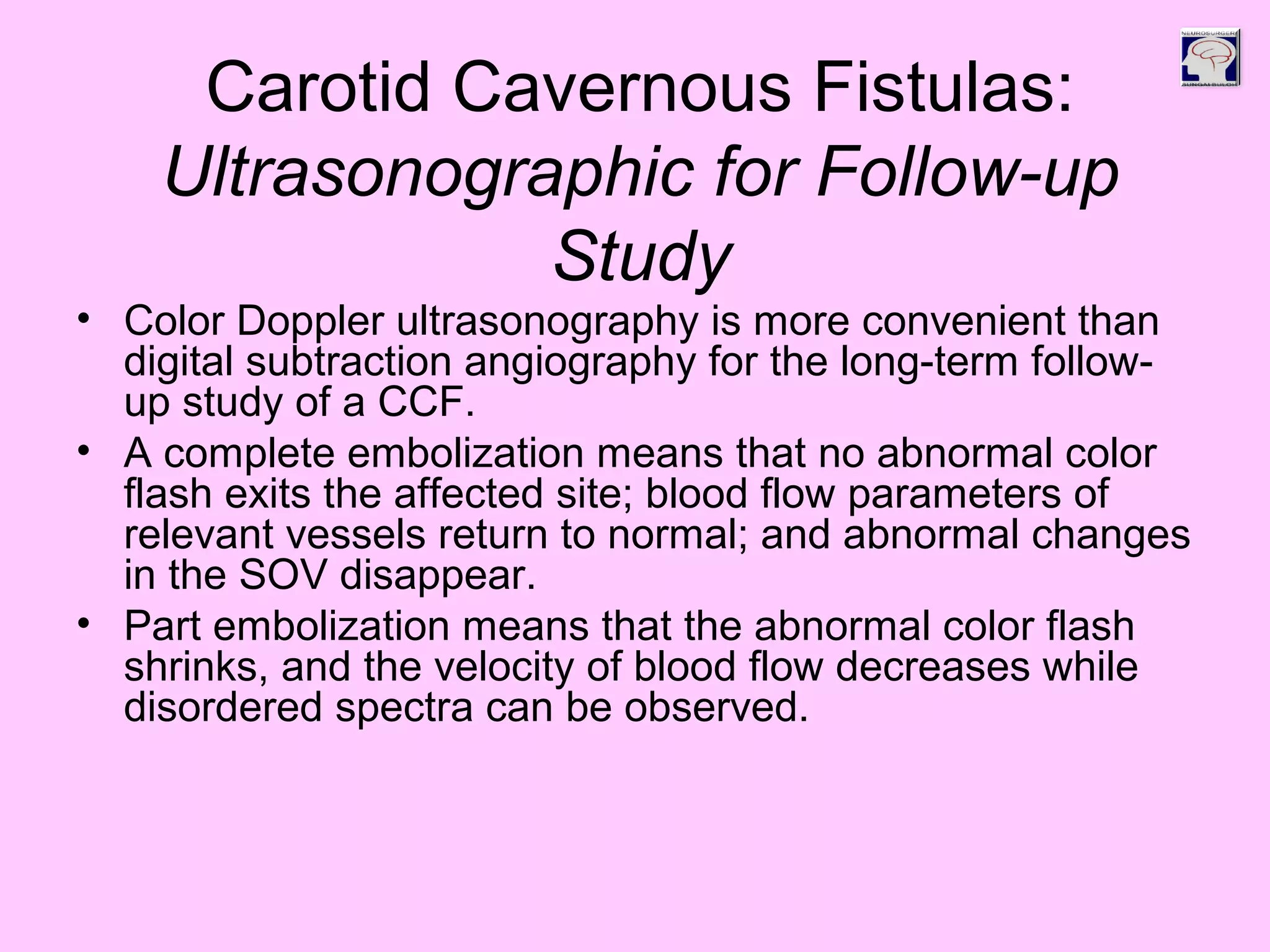 Carotid Cavernous Fistulas:
Ultrasonographic for Follow-up
Study
• Color Doppler ultrasonography is more convenient than
digital subtraction angiography for the long-term follow-
up study of a CCF.
• A complete embolization means that no abnormal color
flash exits the affected site; blood flow parameters of
relevant vessels return to normal; and abnormal changes
in the SOV disappear.
• Part embolization means that the abnormal color flash
shrinks, and the velocity of blood flow decreases while
disordered spectra can be observed.
 