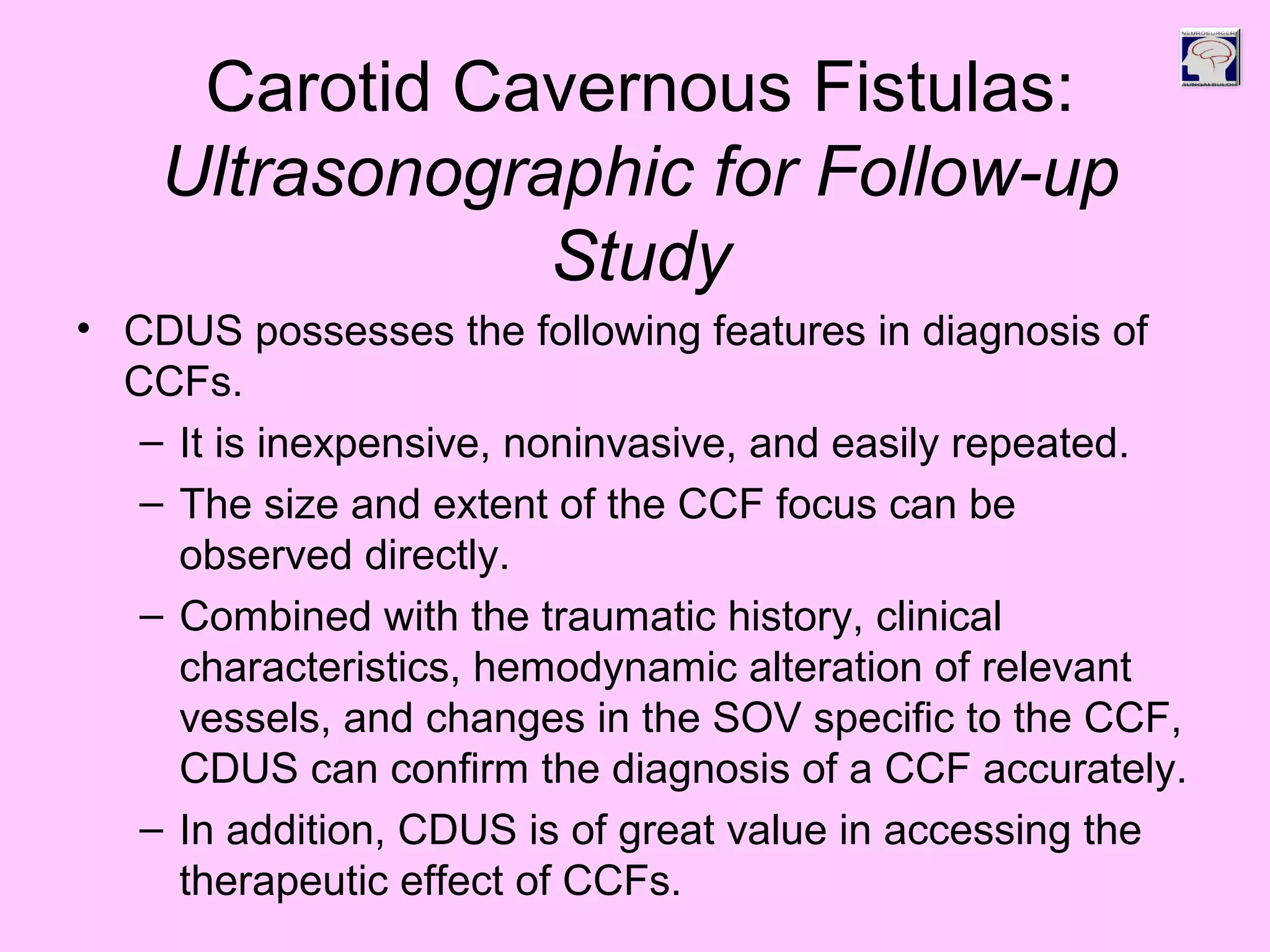 Carotid Cavernous Fistulas:
Ultrasonographic for Follow-up
Study
• CDUS possesses the following features in diagnosis of
CCFs.
– It is inexpensive, noninvasive, and easily repeated.
– The size and extent of the CCF focus can be
observed directly.
– Combined with the traumatic history, clinical
characteristics, hemodynamic alteration of relevant
vessels, and changes in the SOV specific to the CCF,
CDUS can confirm the diagnosis of a CCF accurately.
– In addition, CDUS is of great value in accessing the
therapeutic effect of CCFs.
 