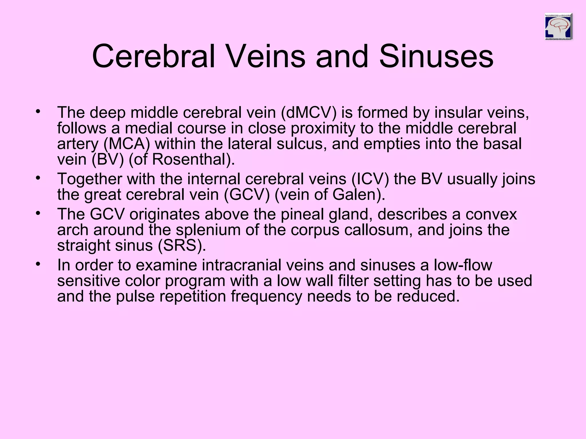 Cerebral Veins and Sinuses
• The deep middle cerebral vein (dMCV) is formed by insular veins,
follows a medial course in close proximity to the middle cerebral
artery (MCA) within the lateral sulcus, and empties into the basal
vein (BV) (of Rosenthal).
• Together with the internal cerebral veins (ICV) the BV usually joins
the great cerebral vein (GCV) (vein of Galen).
• The GCV originates above the pineal gland, describes a convex
arch around the splenium of the corpus callosum, and joins the
straight sinus (SRS).
• In order to examine intracranial veins and sinuses a low-flow
sensitive color program with a low wall filter setting has to be used
and the pulse repetition frequency needs to be reduced.
 