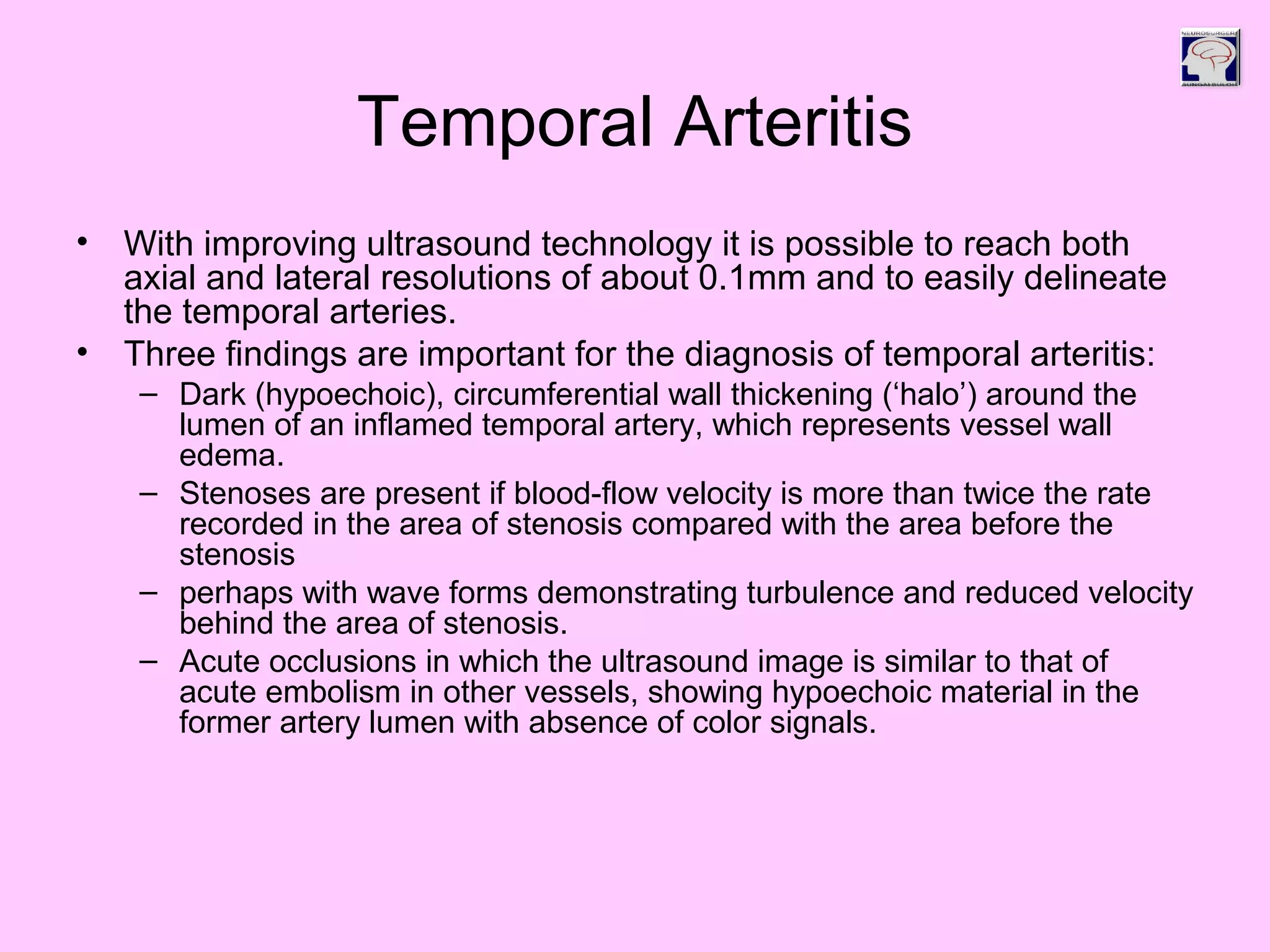 Temporal Arteritis
• With improving ultrasound technology it is possible to reach both
axial and lateral resolutions of about 0.1mm and to easily delineate
the temporal arteries.
• Three findings are important for the diagnosis of temporal arteritis:
– Dark (hypoechoic), circumferential wall thickening (‘halo’) around the
lumen of an inflamed temporal artery, which represents vessel wall
edema.
– Stenoses are present if blood-flow velocity is more than twice the rate
recorded in the area of stenosis compared with the area before the
stenosis
– perhaps with wave forms demonstrating turbulence and reduced velocity
behind the area of stenosis.
– Acute occlusions in which the ultrasound image is similar to that of
acute embolism in other vessels, showing hypoechoic material in the
former artery lumen with absence of color signals.
 