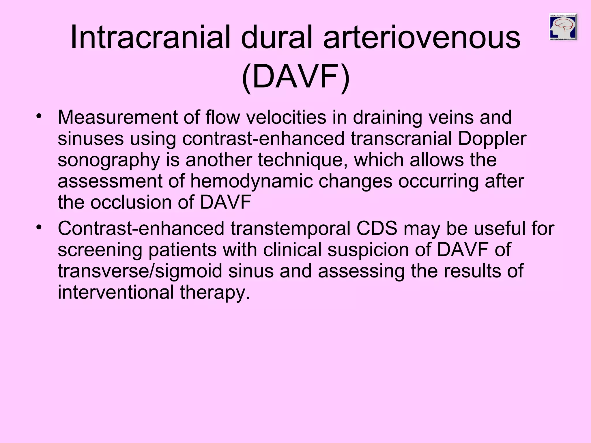 Intracranial dural arteriovenous
(DAVF)
• Measurement of flow velocities in draining veins and
sinuses using contrast-enhanced transcranial Doppler
sonography is another technique, which allows the
assessment of hemodynamic changes occurring after
the occlusion of DAVF
• Contrast-enhanced transtemporal CDS may be useful for
screening patients with clinical suspicion of DAVF of
transverse/sigmoid sinus and assessing the results of
interventional therapy.
 