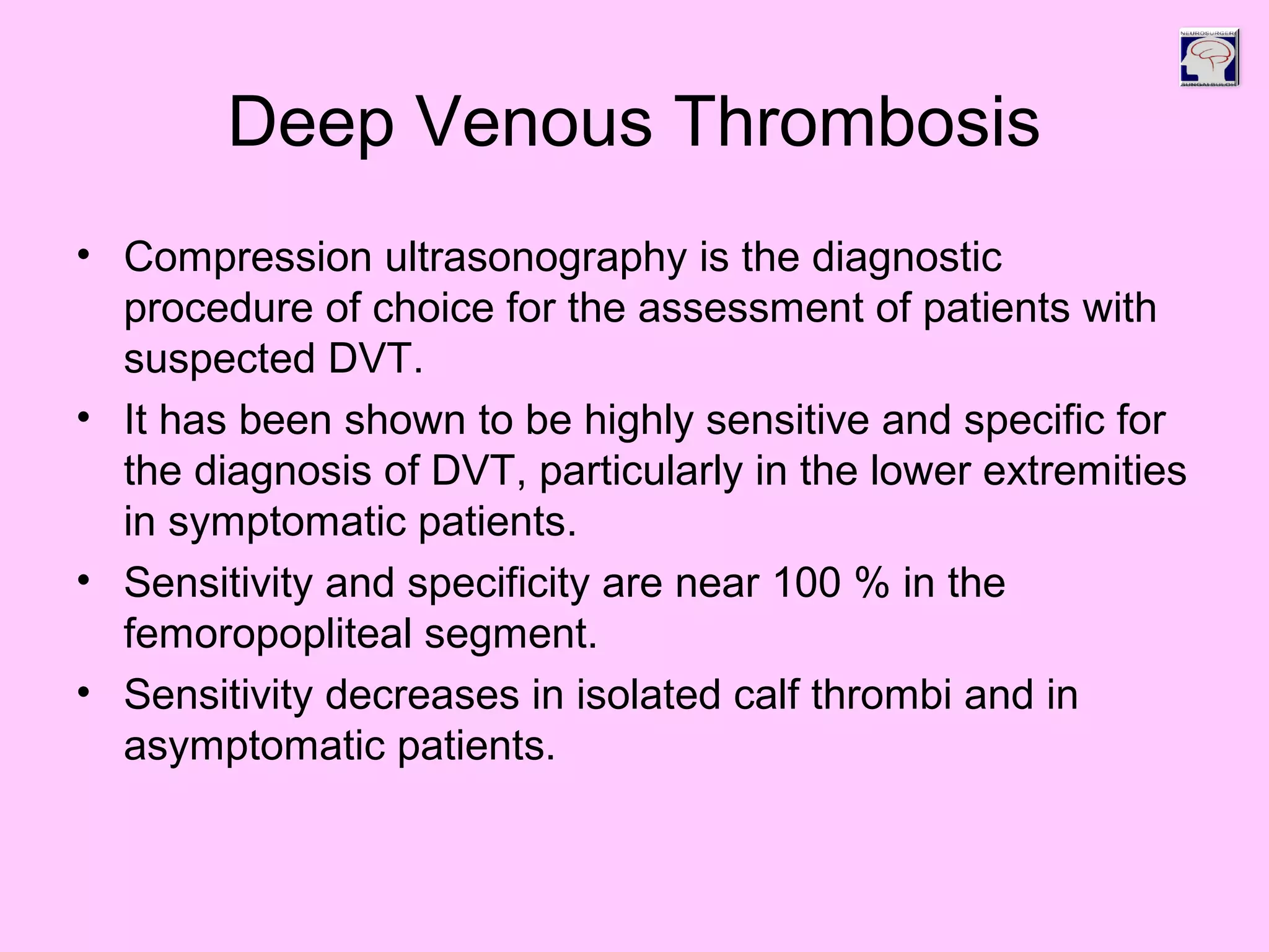 Deep Venous Thrombosis
• Compression ultrasonography is the diagnostic
procedure of choice for the assessment of patients with
suspected DVT.
• It has been shown to be highly sensitive and specific for
the diagnosis of DVT, particularly in the lower extremities
in symptomatic patients.
• Sensitivity and specificity are near 100 % in the
femoropopliteal segment.
• Sensitivity decreases in isolated calf thrombi and in
asymptomatic patients.
 