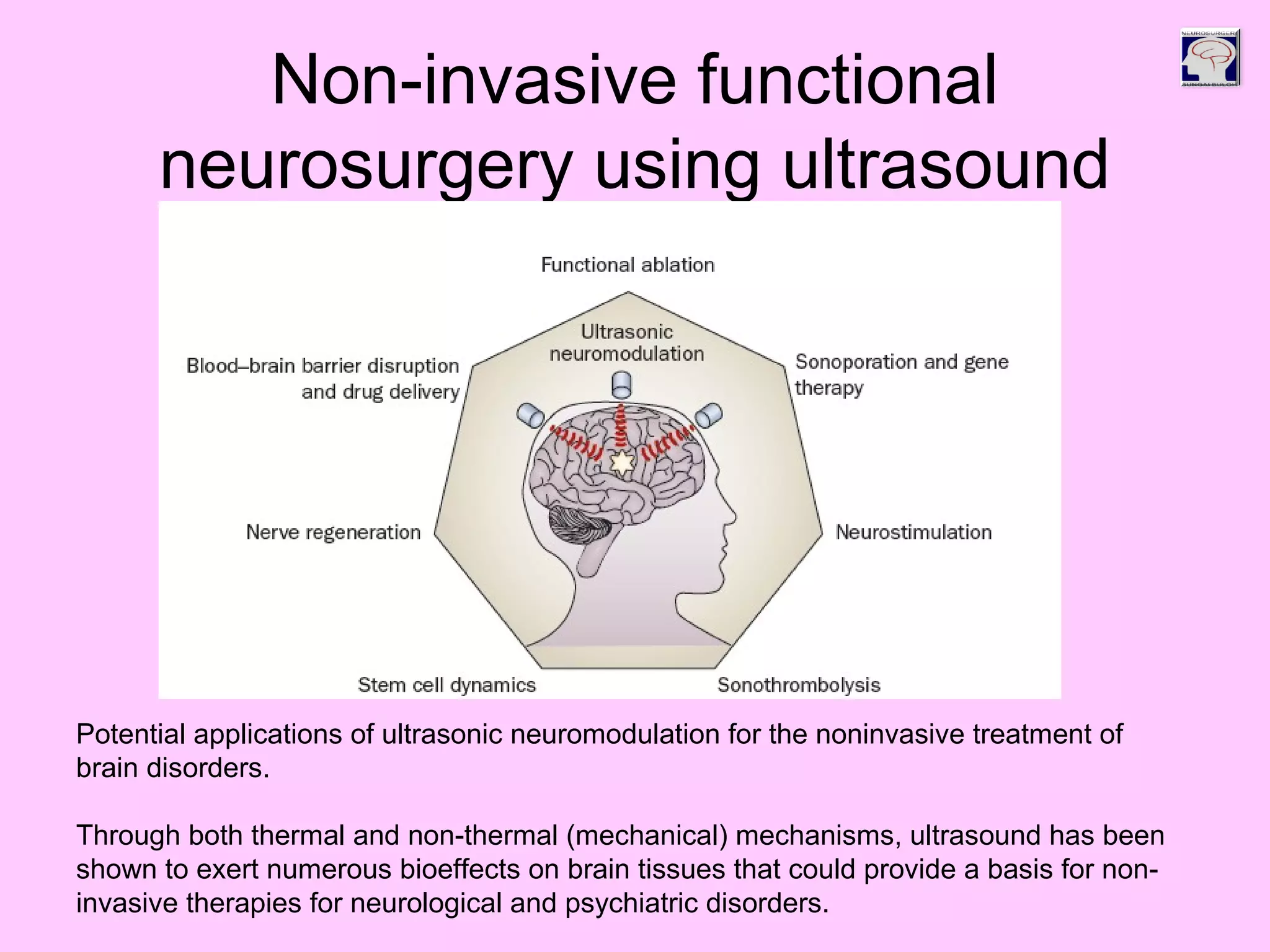 Non-invasive functional
neurosurgery using ultrasound
Potential applications of ultrasonic neuromodulation for the noninvasive treatment of
brain disorders.
Through both thermal and non-thermal (mechanical) mechanisms, ultrasound has been
shown to exert numerous bioeffects on brain tissues that could provide a basis for non-
invasive therapies for neurological and psychiatric disorders.
 