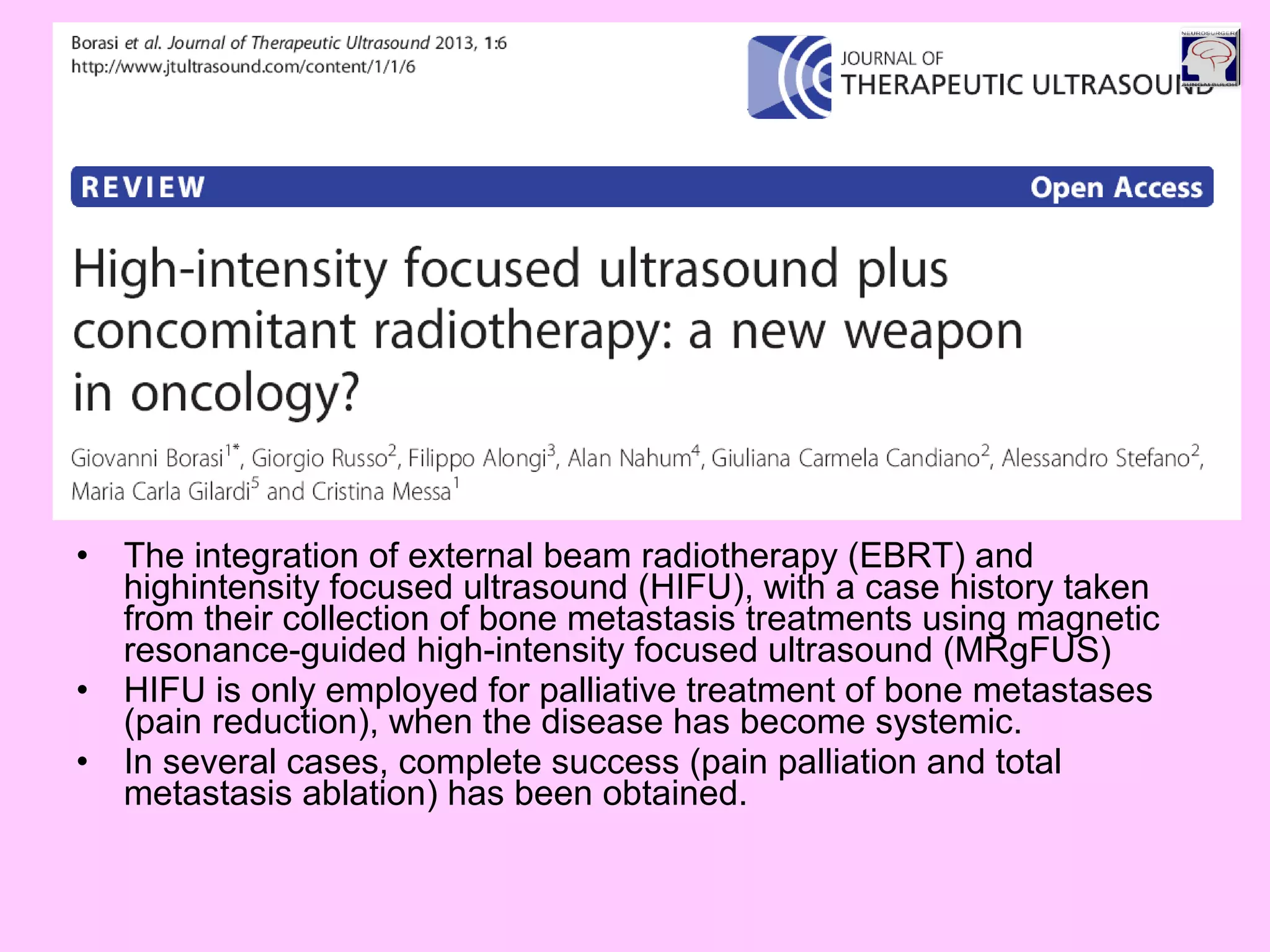 • The integration of external beam radiotherapy (EBRT) and
highintensity focused ultrasound (HIFU), with a case history taken
from their collection of bone metastasis treatments using magnetic
resonance-guided high-intensity focused ultrasound (MRgFUS)
• HIFU is only employed for palliative treatment of bone metastases
(pain reduction), when the disease has become systemic.
• In several cases, complete success (pain palliation and total
metastasis ablation) has been obtained.
 