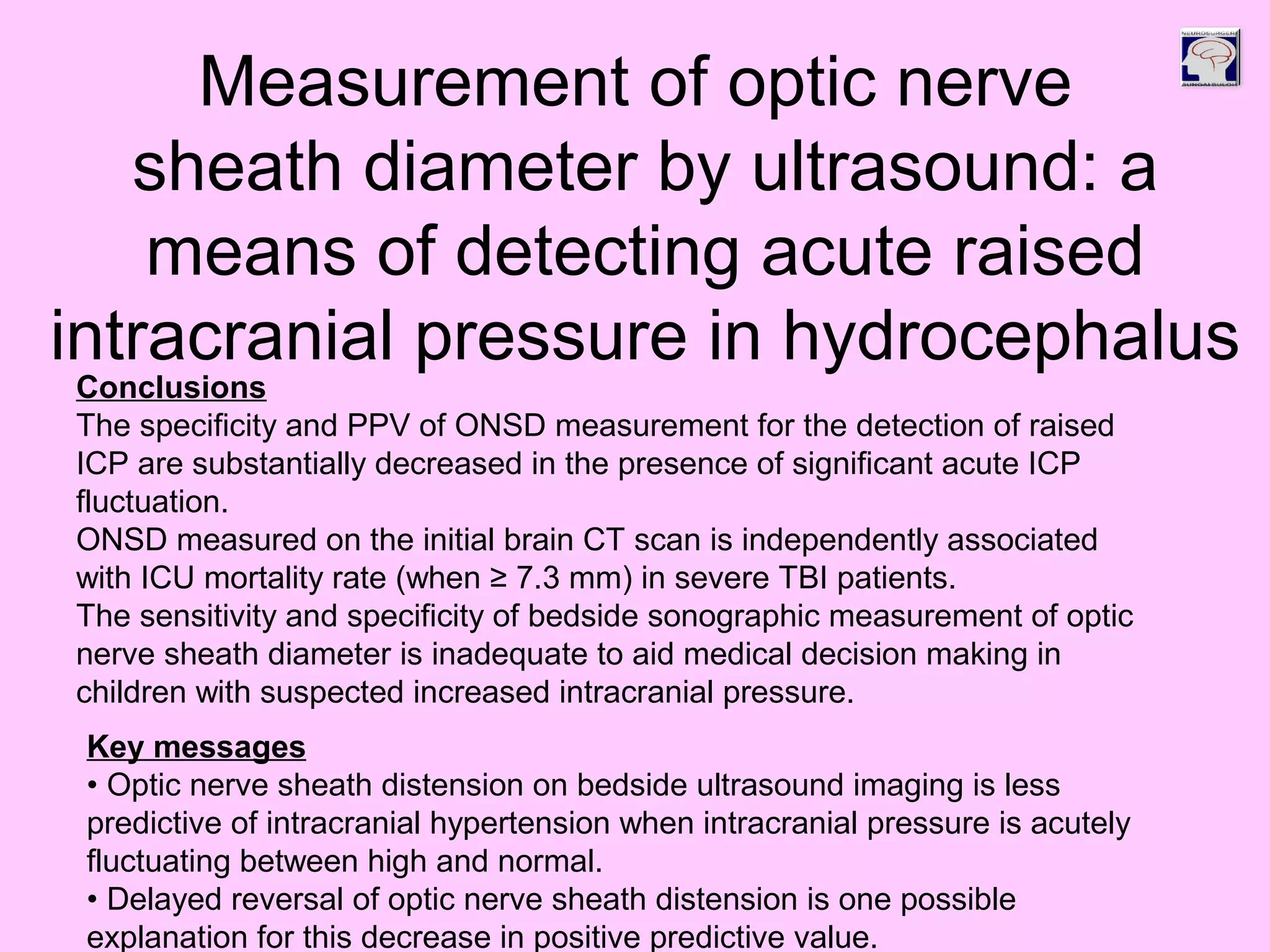 Conclusions
The specificity and PPV of ONSD measurement for the detection of raised
ICP are substantially decreased in the presence of significant acute ICP
fluctuation.
ONSD measured on the initial brain CT scan is independently associated
with ICU mortality rate (when ≥ 7.3 mm) in severe TBI patients.
The sensitivity and specificity of bedside sonographic measurement of optic
nerve sheath diameter is inadequate to aid medical decision making in
children with suspected increased intracranial pressure.
Key messages
• Optic nerve sheath distension on bedside ultrasound imaging is less
predictive of intracranial hypertension when intracranial pressure is acutely
fluctuating between high and normal.
• Delayed reversal of optic nerve sheath distension is one possible
explanation for this decrease in positive predictive value.
Measurement of optic nerve
sheath diameter by ultrasound: a
means of detecting acute raised
intracranial pressure in hydrocephalus
 