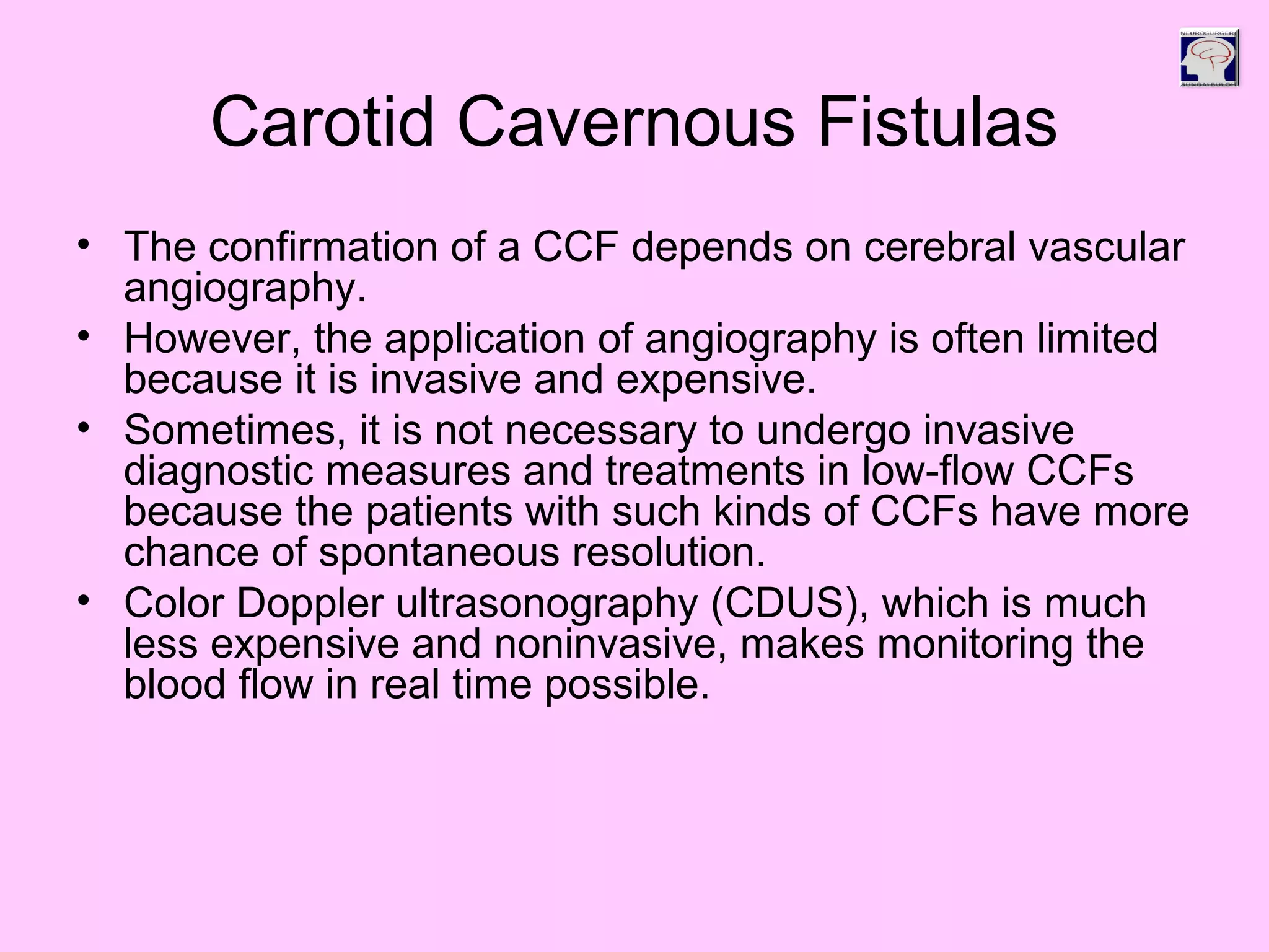 Carotid Cavernous Fistulas
• The confirmation of a CCF depends on cerebral vascular
angiography.
• However, the application of angiography is often limited
because it is invasive and expensive.
• Sometimes, it is not necessary to undergo invasive
diagnostic measures and treatments in low-flow CCFs
because the patients with such kinds of CCFs have more
chance of spontaneous resolution.
• Color Doppler ultrasonography (CDUS), which is much
less expensive and noninvasive, makes monitoring the
blood flow in real time possible.
 