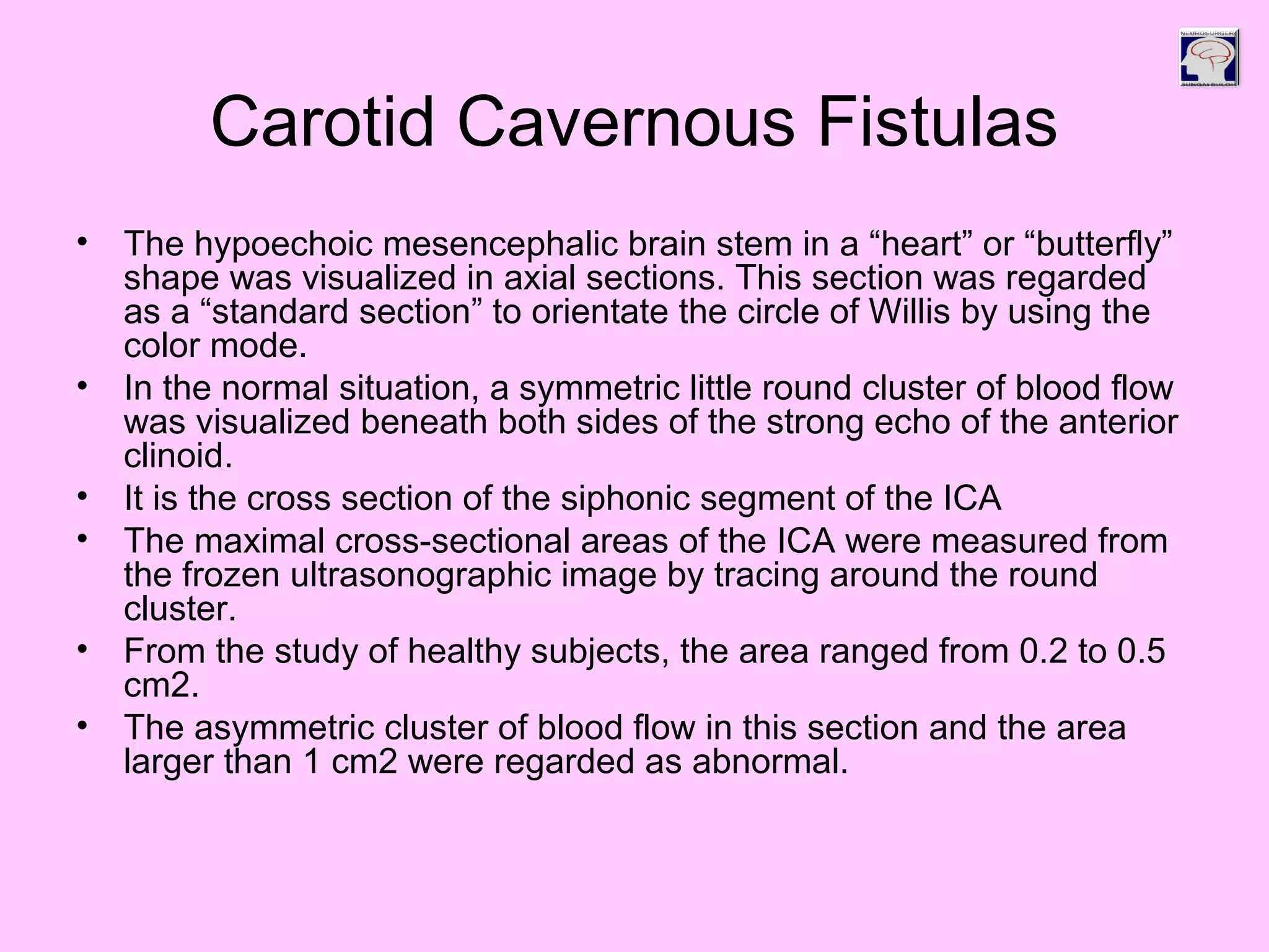Carotid Cavernous Fistulas
• The hypoechoic mesencephalic brain stem in a “heart” or “butterfly”
shape was visualized in axial sections. This section was regarded
as a “standard section” to orientate the circle of Willis by using the
color mode.
• In the normal situation, a symmetric little round cluster of blood flow
was visualized beneath both sides of the strong echo of the anterior
clinoid.
• It is the cross section of the siphonic segment of the ICA
• The maximal cross-sectional areas of the ICA were measured from
the frozen ultrasonographic image by tracing around the round
cluster.
• From the study of healthy subjects, the area ranged from 0.2 to 0.5
cm2.
• The asymmetric cluster of blood flow in this section and the area
larger than 1 cm2 were regarded as abnormal.
 