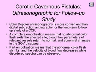 Carotid Cavernous Fistulas:
Ultrasonographic for Follow-up
Study
• Color Doppler ultrasonography is more convenient than
digital subtraction angiography for the long-term follow-
up study of a CCF.
• A complete embolization means that no abnormal color
flash exits the affected site; blood flow parameters of
relevant vessels return to normal; and abnormal changes
in the SOV disappear.
• Part embolization means that the abnormal color flash
shrinks, and the velocity of blood flow decreases while
disordered spectra can be observed.
 