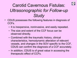 Carotid Cavernous Fistulas:
Ultrasonographic for Follow-up
Study
• CDUS possesses the following features in diagnosis of
CCFs.
– It is inexpensive, noninvasive, and easily repeated.
– The size and extent of the CCF focus can be
observed directly.
– Combined with the traumatic history, clinical
characteristics, hemodynamic alteration of relevant
vessels, and changes in the SOV specific to the CCF,
CDUS can confirm the diagnosis of a CCF accurately.
– In addition, CDUS is of great value in accessing the
therapeutic effect of CCFs.
 