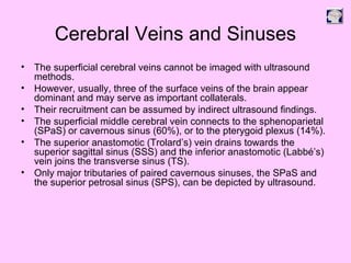 Cerebral Veins and Sinuses
• The superficial cerebral veins cannot be imaged with ultrasound
methods.
• However, usually, three of the surface veins of the brain appear
dominant and may serve as important collaterals.
• Their recruitment can be assumed by indirect ultrasound findings.
• The superficial middle cerebral vein connects to the sphenoparietal
(SPaS) or cavernous sinus (60%), or to the pterygoid plexus (14%).
• The superior anastomotic (Trolard’s) vein drains towards the
superior sagittal sinus (SSS) and the inferior anastomotic (Labbé’s)
vein joins the transverse sinus (TS).
• Only major tributaries of paired cavernous sinuses, the SPaS and
the superior petrosal sinus (SPS), can be depicted by ultrasound.
 