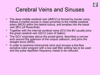 Cerebral Veins and Sinuses
• The deep middle cerebral vein (dMCV) is formed by insular veins,
follows a medial course in close proximity to the middle cerebral
artery (MCA) within the lateral sulcus, and empties into the basal
vein (BV) (of Rosenthal).
• Together with the internal cerebral veins (ICV) the BV usually joins
the great cerebral vein (GCV) (vein of Galen).
• The GCV originates above the pineal gland, describes a convex
arch around the splenium of the corpus callosum, and joins the
straight sinus (SRS).
• In order to examine intracranial veins and sinuses a low-flow
sensitive color program with a low wall filter setting has to be used
and the pulse repetition frequency needs to be reduced.
 