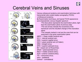 Cerebral Veins and Sinuses
Venous ultrasound anatomy and examination technique with
transcranial color-coded duplex sonography (TCCS).
a Ultrasound anatomy,
b–f examination technique, and typical TCCS appearance
and characteristic venous Doppler spectrum
•The blue plane represents the examination plane, light
blue the examination plane of previous step.
•The red arrows indicate the movement of the
transducer and the resultant change of the insonation
plane.
•The vessels marked in red are the ones that can be
examined in the given examination plane.
dMCV = Deep middle cerebral vein;
ICV = internal cerebral vein;
SSS = superior sagittal sinus;
GCV = great cerebral vein (of Galen);
SRS = straight sinus;
SPS = superior petrosal sinus;
BV = basal vein (of Rosenthal);
SPaS = sphenoparietal sinus;
MCA = middle cerebral artery;
ACA = anterior cerebral artery;
TS = transverse sinus;
ipsil.= ipsilateral;
contral.= contralateral.
 