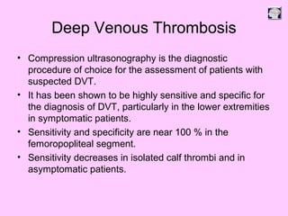Deep Venous Thrombosis
• Compression ultrasonography is the diagnostic
procedure of choice for the assessment of patients with
suspected DVT.
• It has been shown to be highly sensitive and specific for
the diagnosis of DVT, particularly in the lower extremities
in symptomatic patients.
• Sensitivity and specificity are near 100 % in the
femoropopliteal segment.
• Sensitivity decreases in isolated calf thrombi and in
asymptomatic patients.
 
