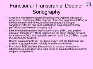 Functional Transcranial Doppler
Sonography
• Since the first demonstration of noninvasive Doppler ultrasound
pericranial recordings of the cerebral blood flow velocities (CBFV) in
the basal cerebral arteries, functional transcranial Doppler
sonography (fTCD) has been established as a complementary
perfusion-sensitive neuroimaging tool.
• Like functional magnetic resonance imaging (fMRI) and positron
emission tomography, fTCD is based on the close linkage between
local neural activity and regional cerebral blood flow (rCBF) changes
(neurovascular coupling)
• Recent developments in fTCD have shown that the technique can
assess language function reliably in adults and children.
• Functional TCD thus has the potential to assess hemispheric
differences in activation for a wide range of brain functions in normal
subjects and patients.
 