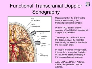 Functional Transcranial Doppler
Sonography
Measurement of the CBFV in the
basal arteries through the
transtemporal cranial window:
In most fTCD studies the M1-
segment of the MCA is insonated at
a depth of 40–60 mm.
The two probe positions illustrate
the dependency of the recorded
flow velocity as a cosine function of
the insonation angle.
In case of the lower probe position,
this results in a negative deviation
of 15% of the absolute velocity in
the insonated vessel segment.
ACA, MCA, and PCA = Anterior,
middle, and posterior cerebral
arteries.
 