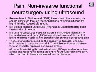 Pain: Non-invasive functional
neurosurgery using ultrasound
• Researchers in Switzerland (2009) have shown that chronic pain
can be alleviated through thermal ablation of thalamic tissue by
high-intensity focused ultrasound.
• Mri-guided focused ultrasound (mrgFus), is used to treating brain
tissues with ultrasound.
• Martin and colleagues used transcranial mri-guided highintensity
focused ultrasound (tcmrgHiFu) to perform lesions of the central
lateral thalamic nuclei in nine patients with chronic neuropathic pain
• These interventions relied on the capacity of tcmrgHiFu to heat
brain tissues to temperatures >53 °C to achieve thermal ablations
through multiple, repeated sonication events.
• All patients receiving the outpatient tcmrgHiFu procedure remained
awake and responsive during the entire neurosurgical intervention,
which resulted in thalamotomies ≈4 mm in diameter.
 