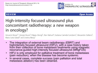 • The integration of external beam radiotherapy (EBRT) and
highintensity focused ultrasound (HIFU), with a case history taken
from their collection of bone metastasis treatments using magnetic
resonance-guided high-intensity focused ultrasound (MRgFUS)
• HIFU is only employed for palliative treatment of bone metastases
(pain reduction), when the disease has become systemic.
• In several cases, complete success (pain palliation and total
metastasis ablation) has been obtained.
 